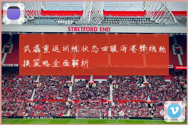 武磊重返训练状态回暖海港锋线轮换策略全面解析