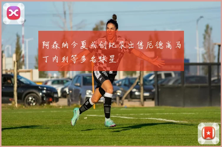 阿森纳今夏或创纪录出售厄德高马丁内利等多名球星