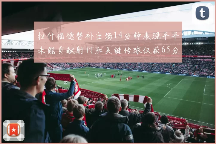 拉什福德替补出场14分钟表现平平未能贡献射门和关键传球仅获65分