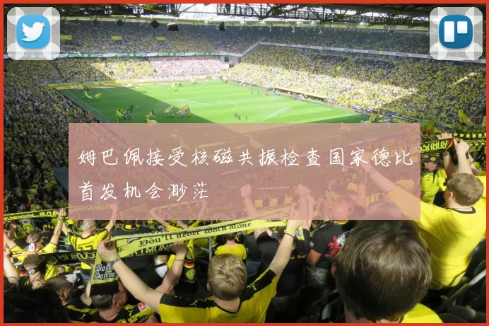 姆巴佩接受核磁共振检查国家德比首发机会渺茫