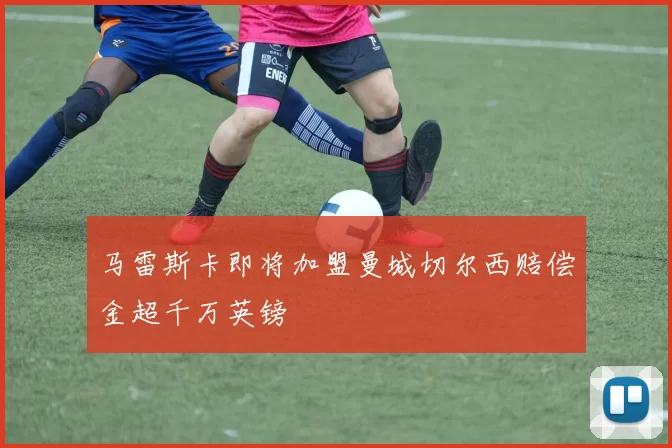 马雷斯卡即将加盟曼城切尔西赔偿金超千万英镑