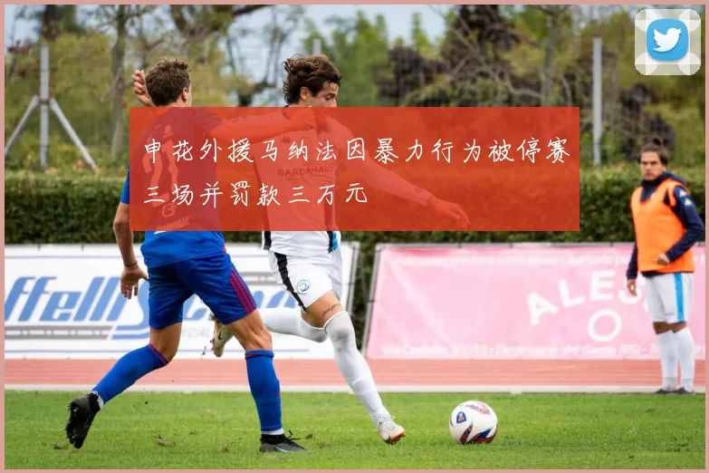 申花外援马纳法因暴力行为被停赛三场并罚款三万元