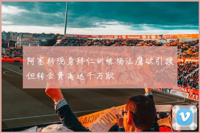 阿塞科现身拜仁训练场法鹰欲引援但转会费高达千万欧