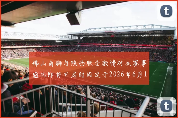 佛山南狮与陕西联合激情对决赛事盛况即将开启时间定于2026年6月14日周日晚上七点半