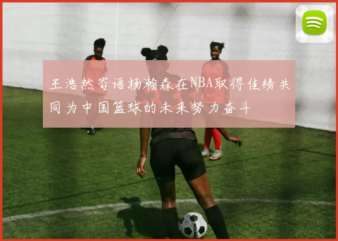 王浩然寄语杨瀚森在NBA取得佳绩共同为中国篮球的未来努力奋斗