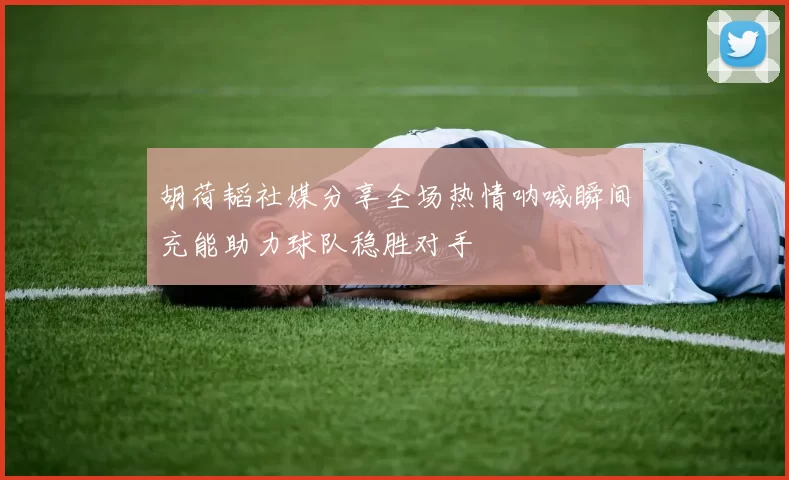 胡荷韬社媒分享全场热情呐喊瞬间充能助力球队稳胜对手