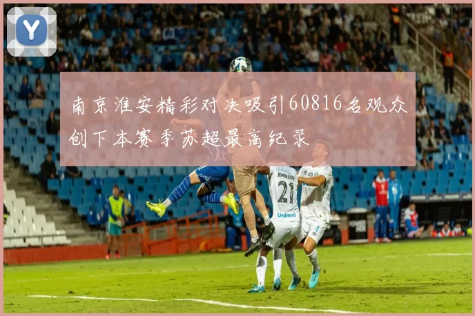 南京淮安精彩对决吸引60816名观众创下本赛季苏超最高纪录