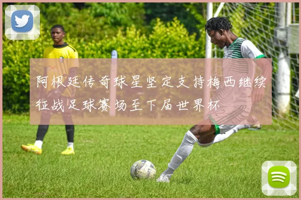 阿根廷传奇球星坚定支持梅西继续征战足球赛场至下届世界杯