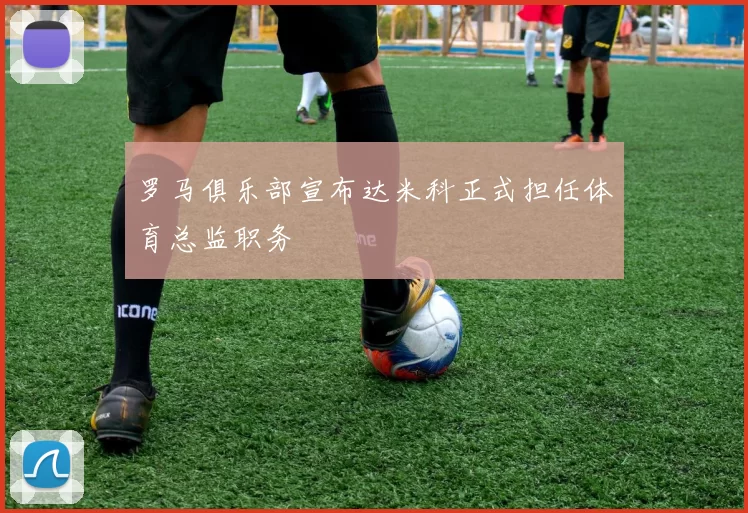罗马俱乐部宣布达米科正式担任体育总监职务