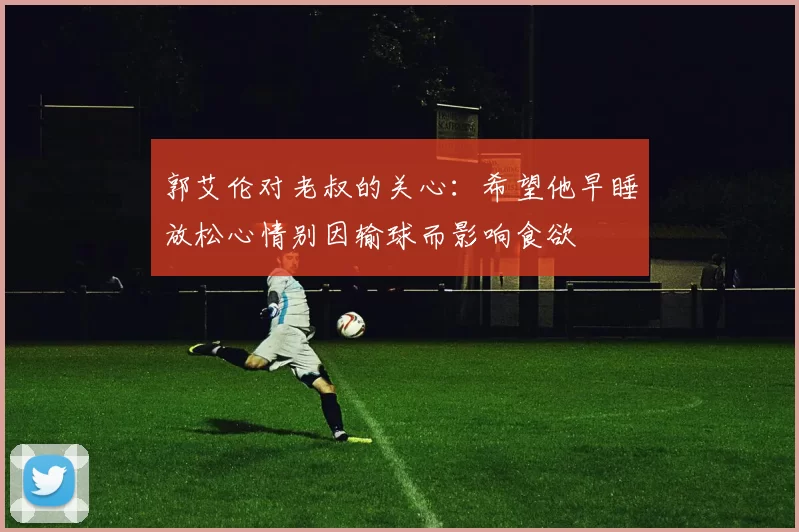 郭艾伦对老叔的关心：希望他早睡放松心情别因输球而影响食欲