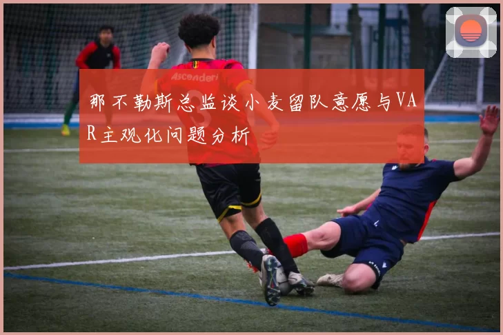 那不勒斯总监谈小麦留队意愿与VAR主观化问题分析