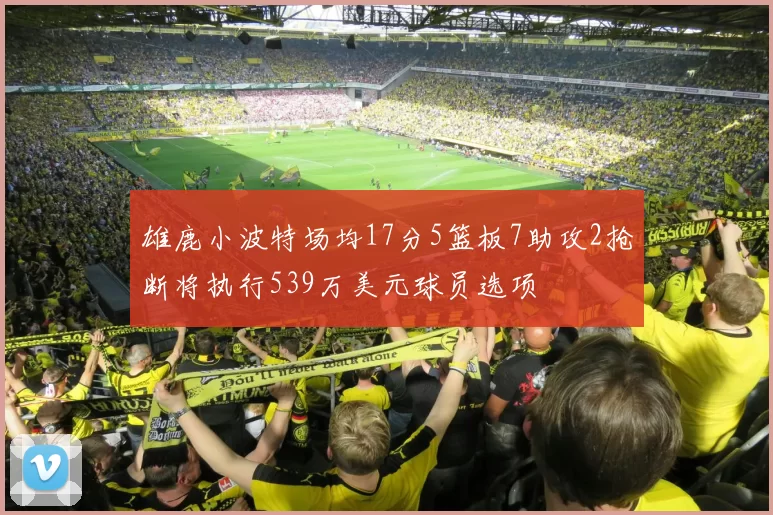 雄鹿小波特场均17分5篮板7助攻2抢断将执行539万美元球员选项