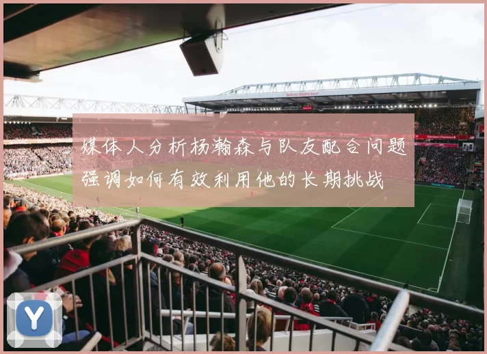 媒体人分析杨瀚森与队友配合问题强调如何有效利用他的长期挑战