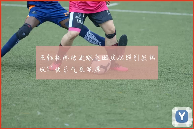 王钰栋终结进球荒晒庆祝照引发热议51快乐气氛浓厚