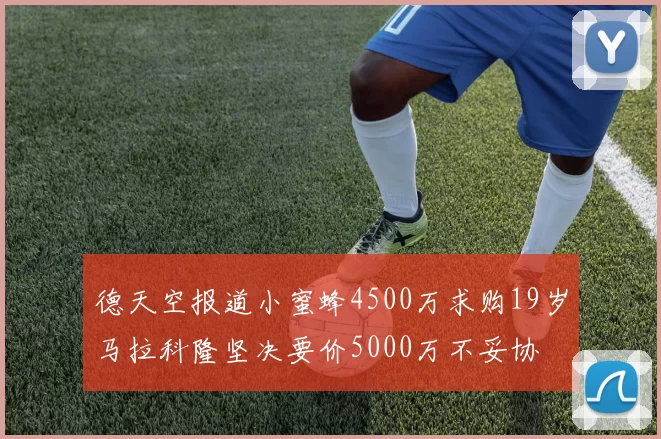 德天空报道小蜜蜂4500万求购19岁马拉科隆坚决要价5000万不妥协