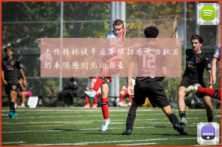 杰伦格林谈季后赛横扫感受为狄龙的表现感到无比自豪