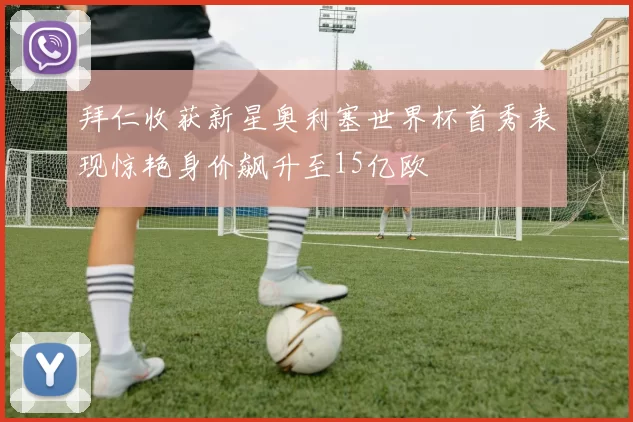 拜仁收获新星奥利塞世界杯首秀表现惊艳身价飙升至15亿欧