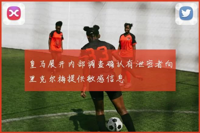 皇马展开内部调查确认有泄密者向里克尔梅提供敏感信息