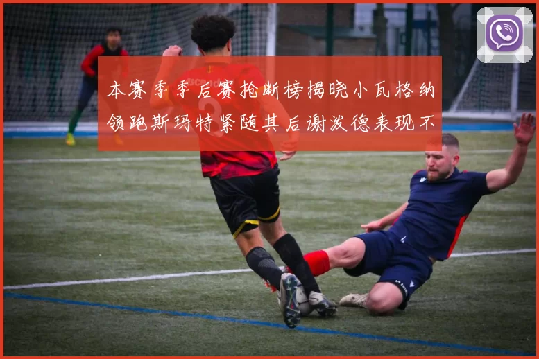 本赛季季后赛抢断榜揭晓小瓦格纳领跑斯玛特紧随其后谢泼德表现不俗