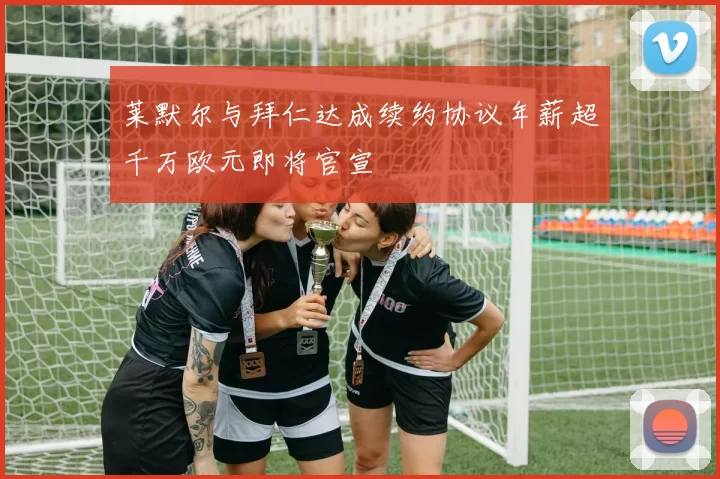 莱默尔与拜仁达成续约协议年薪超千万欧元即将官宣