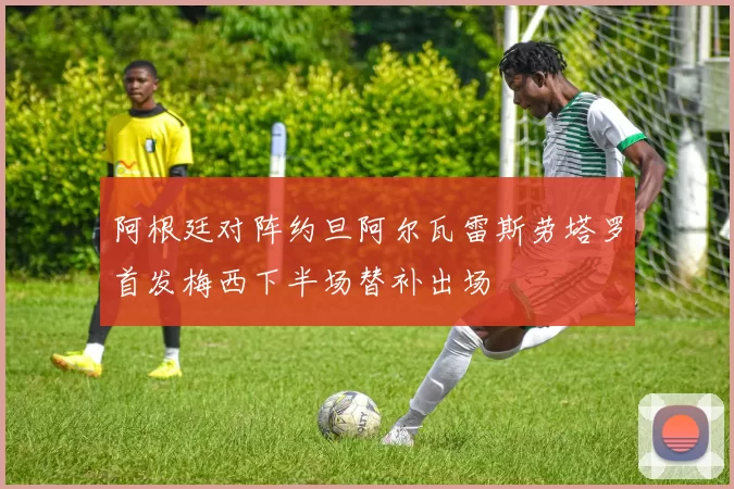 阿根廷对阵约旦阿尔瓦雷斯劳塔罗首发梅西下半场替补出场