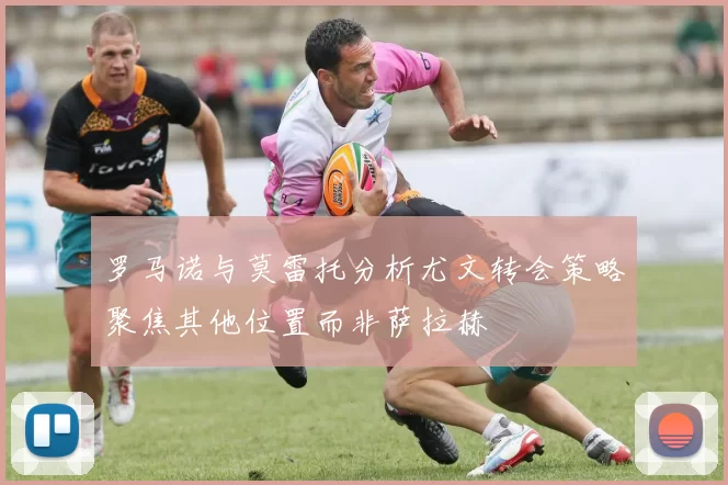 罗马诺与莫雷托分析尤文转会策略聚焦其他位置而非萨拉赫