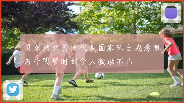 贝尔纳尔首次代表国家队出战感慨万千圆梦时刻令人激动不已