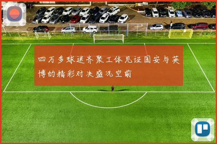 四万多球迷齐聚工体见证国安与英博的精彩对决盛况空前